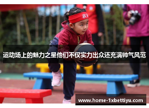 运动场上的魅力之星他们不仅实力出众还充满帅气风范