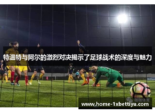 特温特与阿尔的激烈对决揭示了足球战术的深度与魅力